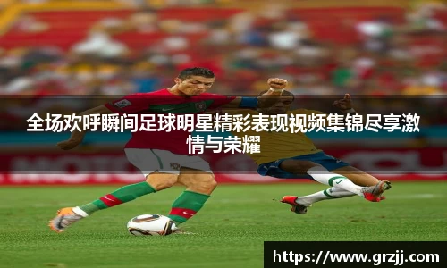 全场欢呼瞬间足球明星精彩表现视频集锦尽享激情与荣耀